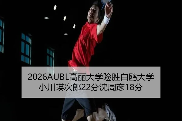 2026AUBL高丽大学险胜白鸥大学 小川瑛次郎22分沈周彦18分