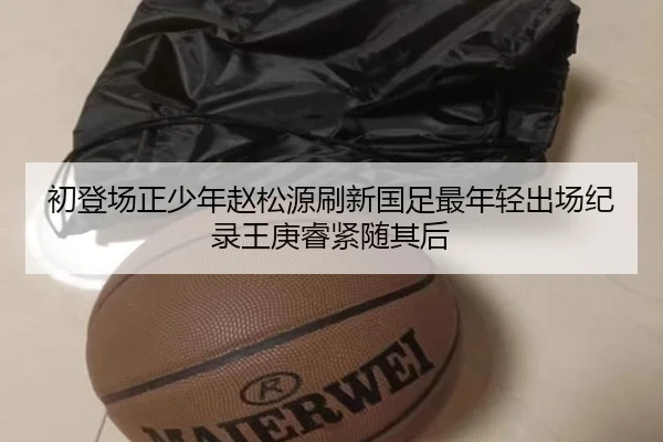 初登场正少年赵松源刷新国足最年轻出场纪录王庚睿紧随其后